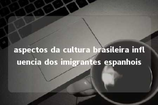 aspectos da cultura brasileira influencia dos imigrantes espanhois 