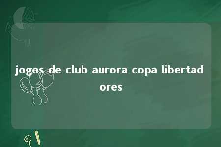 jogos de club aurora copa libertadores