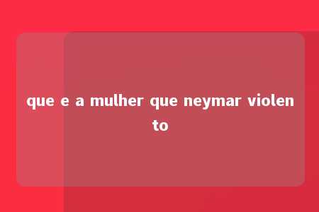 que e a mulher que neymar violento