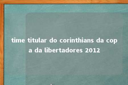 time titular do corinthians da copa da libertadores 2012