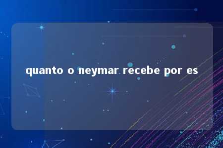 quanto o neymar recebe por es