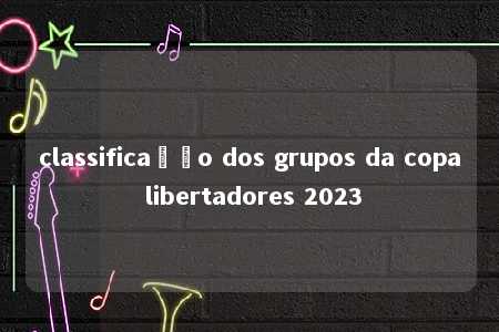 classificação dos grupos da copa libertadores 2023