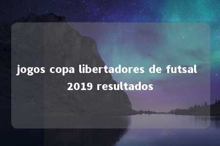 jogos copa libertadores de futsal 2019 resultados