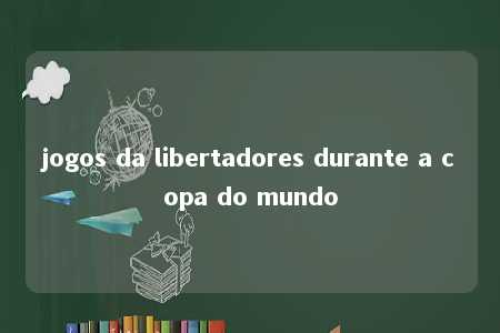 jogos da libertadores durante a copa do mundo