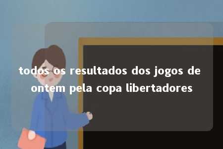 todos os resultados dos jogos de ontem pela copa libertadores