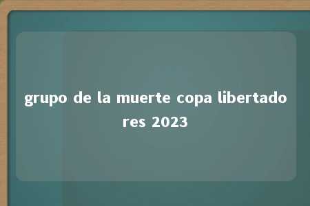 grupo de la muerte copa libertadores 2023