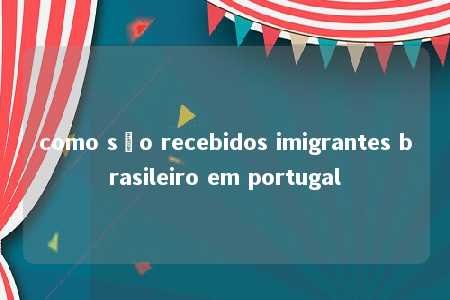 como são recebidos imigrantes brasileiro em portugal