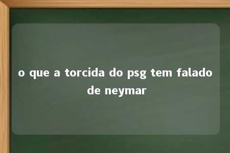 o que a torcida do psg tem falado de neymar