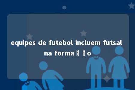 equipes de futebol incluem futsal na formação