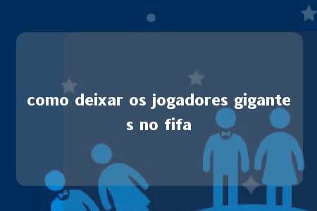 como deixar os jogadores gigantes no fifa