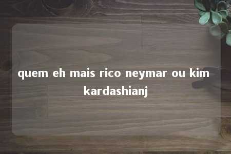 quem eh mais rico neymar ou kim kardashianj