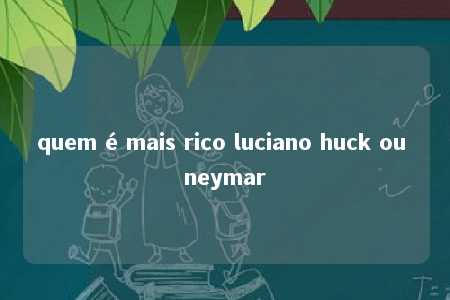 quem é mais rico luciano huck ou neymar