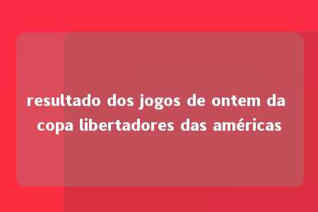 resultado dos jogos de ontem da copa libertadores das américas