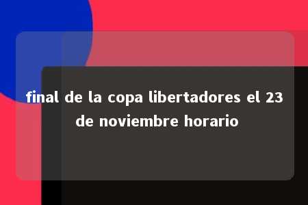 final de la copa libertadores el 23 de noviembre horario