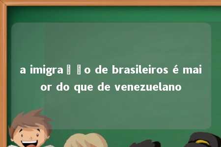 a imigração de brasileiros é maior do que de venezuelano