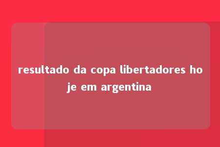 resultado da copa libertadores hoje em argentina