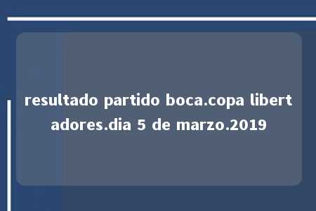 resultado partido boca.copa libertadores.dia 5 de marzo.2019