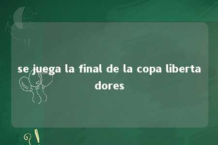 se juega la final de la copa libertadores