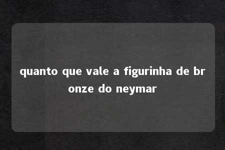 quanto que vale a figurinha de bronze do neymar