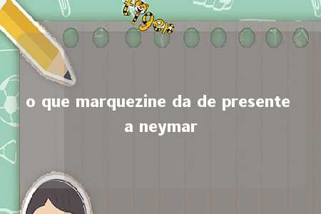 o que marquezine da de presente a neymar