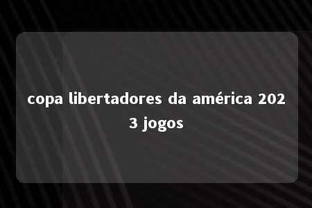 copa libertadores da américa 2023 jogos