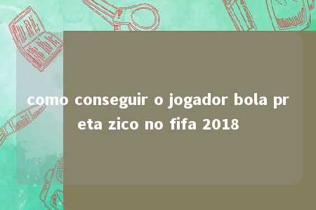 como conseguir o jogador bola preta zico no fifa 2018