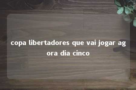 copa libertadores que vai jogar agora dia cinco