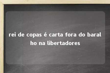 rei de copas é carta fora do baralho na libertadores