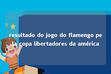 resultado do jogo do flamengo pela copa libertadores da américa