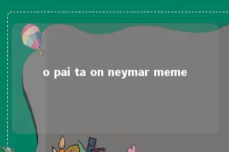 o pai ta on neymar meme