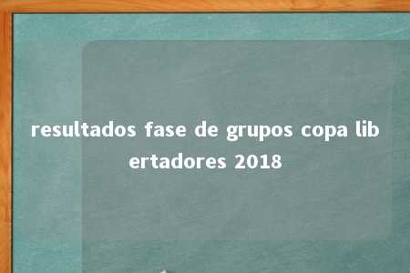 resultados fase de grupos copa libertadores 2018