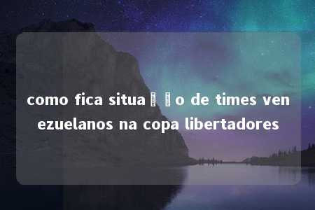 como fica situação de times venezuelanos na copa libertadores