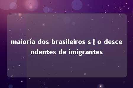 maioria dos brasileiros são descendentes de imigrantes