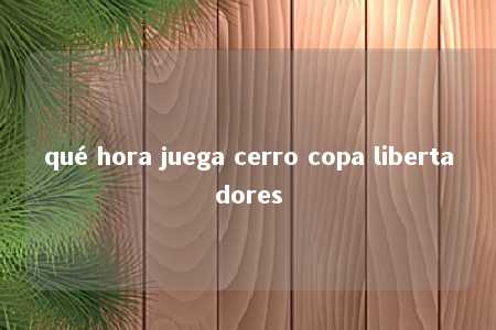 qué hora juega cerro copa libertadores