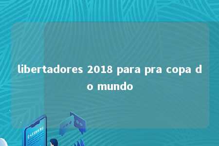 libertadores 2018 para pra copa do mundo