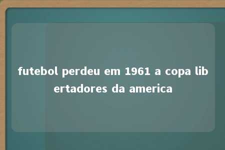 futebol perdeu em 1961 a copa libertadores da america