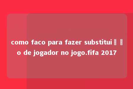 como faco para fazer substituição de jogador no jogo.fifa 2017