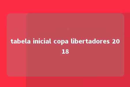 tabela inicial copa libertadores 2018