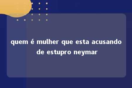 quem é mulher que esta acusando de estupro neymar