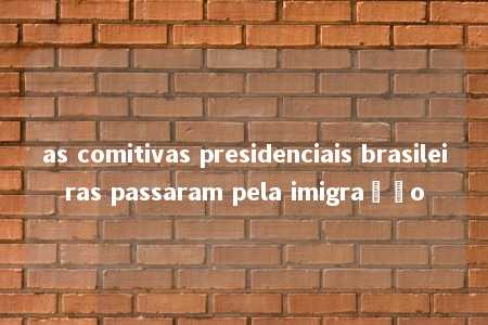 as comitivas presidenciais brasileiras passaram pela imigração