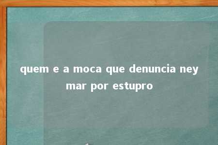 quem e a moca que denuncia neymar por estupro