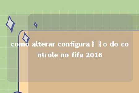 como alterar configuração do controle no fifa 2016