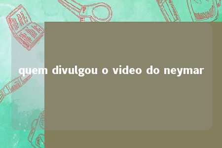 quem divulgou o video do neymar