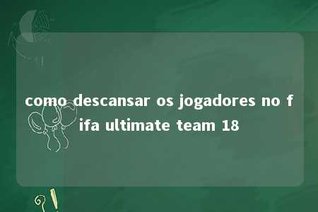 como descansar os jogadores no fifa ultimate team 18