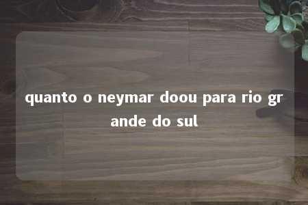 quanto o neymar doou para rio grande do sul