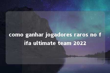 como ganhar jogadores raros no fifa ultimate team 2022