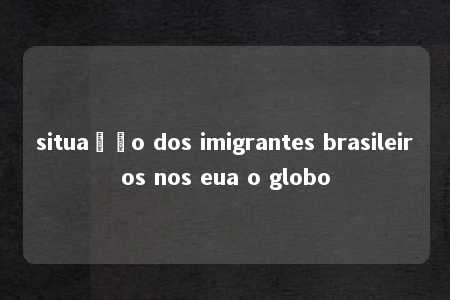 situação dos imigrantes brasileiros nos eua o globo