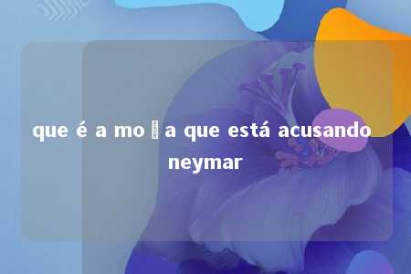 que é a moça que está acusando neymar