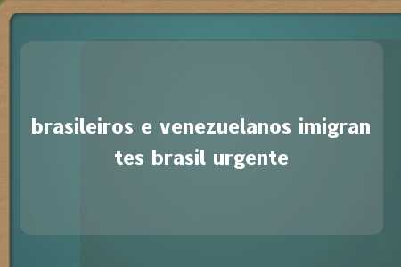 brasileiros e venezuelanos imigrantes brasil urgente