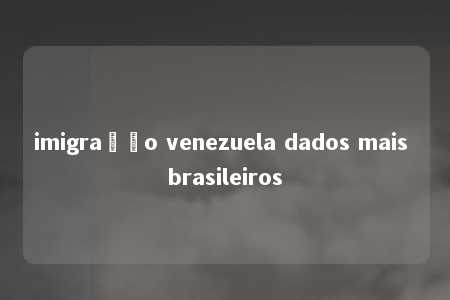 imigração venezuela dados mais brasileiros